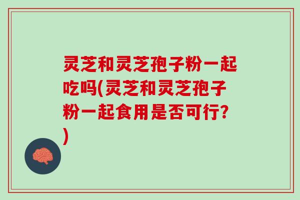灵芝和灵芝孢子粉一起吃吗(灵芝和灵芝孢子粉一起食用是否可行？)