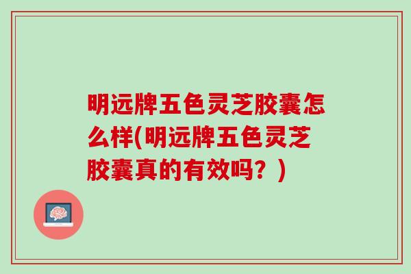 明远牌五色灵芝胶囊怎么样(明远牌五色灵芝胶囊真的有效吗？)