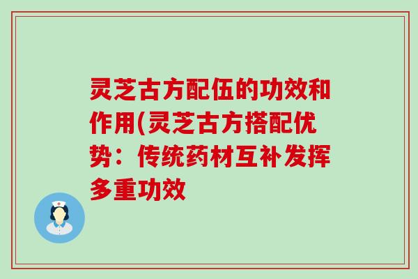 灵芝古方配伍的功效和作用(灵芝古方搭配优势：传统药材互补发挥多重功效