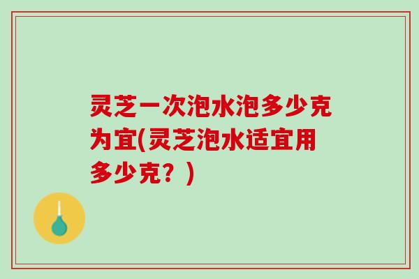 灵芝一次泡水泡多少克为宜(灵芝泡水适宜用多少克？)