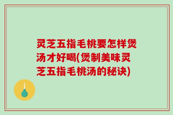 灵芝五指毛桃要怎样煲汤才好喝(煲制美味灵芝五指毛桃汤的秘诀)