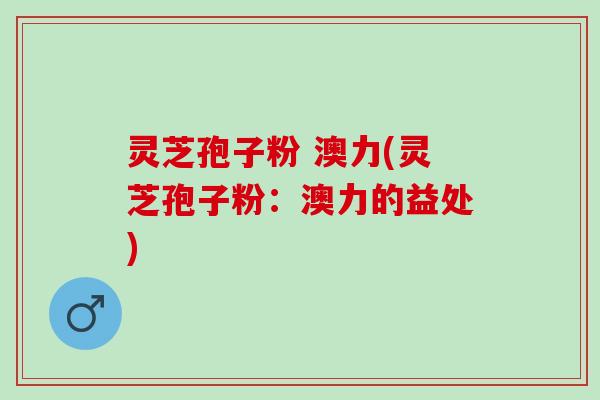 灵芝孢子粉 澳力(灵芝孢子粉：澳力的益处)