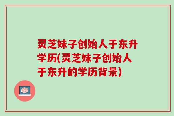 灵芝妹子创始人于东升学历(灵芝妹子创始人于东升的学历背景)