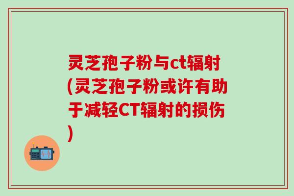 灵芝孢子粉与ct辐射(灵芝孢子粉或许有助于减轻CT辐射的损伤)