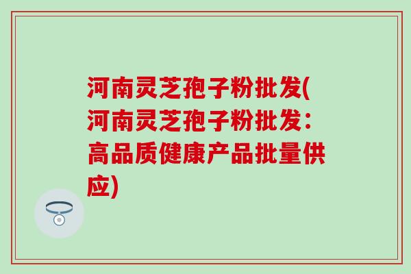 河南灵芝孢子粉批发(河南灵芝孢子粉批发：高品质健康产品批量供应)