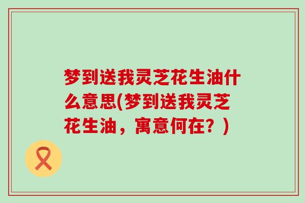 梦到送我灵芝花生油什么意思(梦到送我灵芝花生油，寓意何在？)