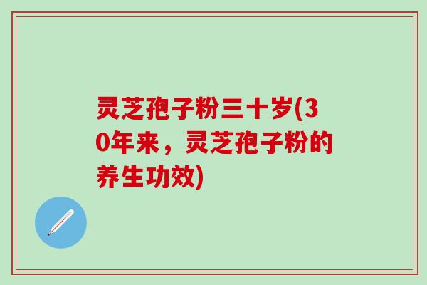 灵芝孢子粉三十岁(30年来，灵芝孢子粉的养生功效)