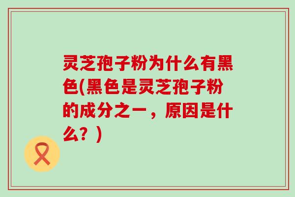 灵芝孢子粉为什么有黑色(黑色是灵芝孢子粉的成分之一，原因是什么？)