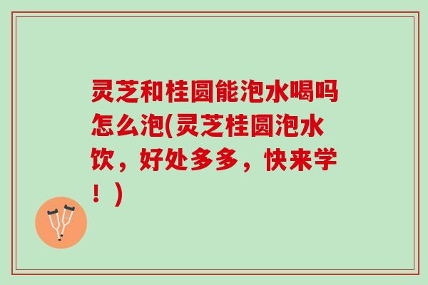 灵芝和桂圆能泡水喝吗怎么泡(灵芝桂圆泡水饮，好处多多，快来学！)