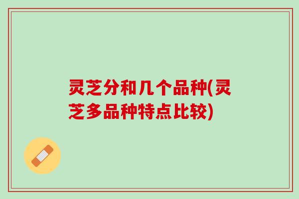 灵芝分和几个品种(灵芝多品种特点比较)