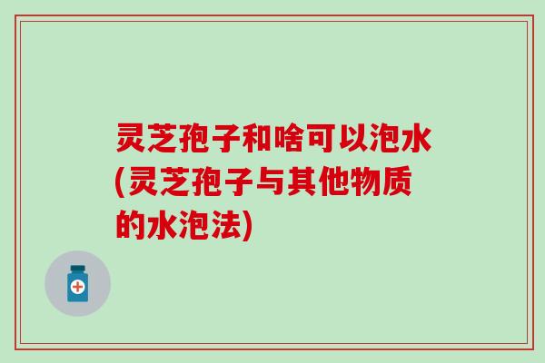 灵芝孢子和啥可以泡水(灵芝孢子与其他物质的水泡法)