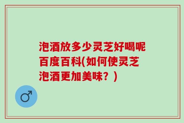 泡酒放多少灵芝好喝呢百度百科(如何使灵芝泡酒更加美味？)