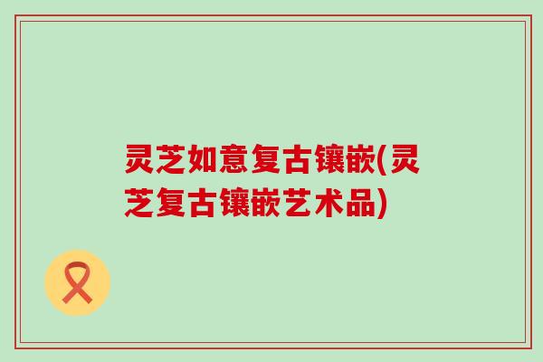 灵芝如意复古镶嵌(灵芝复古镶嵌艺术品)