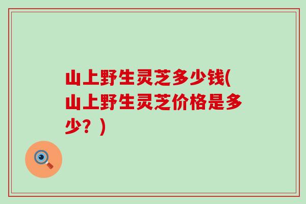山上野生灵芝多少钱(山上野生灵芝价格是多少？)