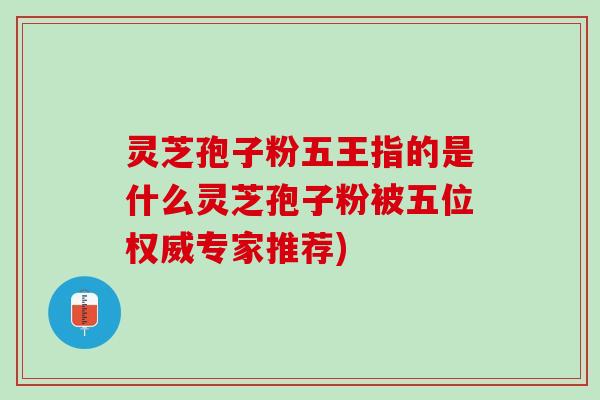 灵芝孢子粉五王指的是什么灵芝孢子粉被五位权威专家推荐)