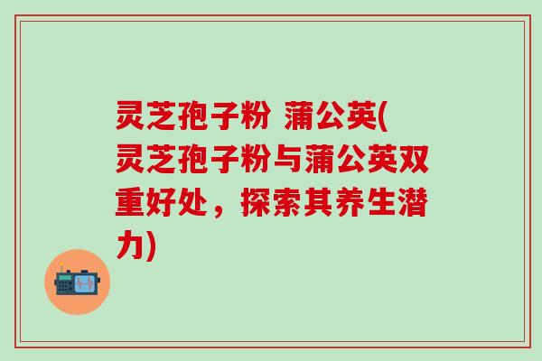 灵芝孢子粉 蒲公英(灵芝孢子粉与蒲公英双重好处,探索其养生潜力) 灵芝孢子粉 蒲公英(灵芝孢子粉与蒲公英双重好处,探索其养生潜力)