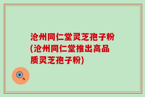 沧州同仁堂灵芝孢子粉(沧州同仁堂推出高品质灵芝孢子粉)