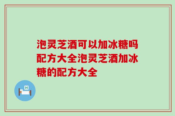 泡灵芝酒可以加冰糖吗配方大全泡灵芝酒加冰糖的配方大全 泡灵芝酒可以加冰糖吗配方大全泡灵芝酒加冰糖的配方大全