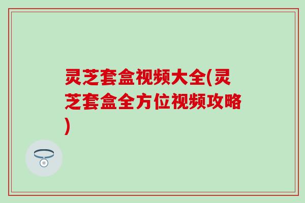 灵芝套盒视频大全(灵芝套盒全方位视频攻略)