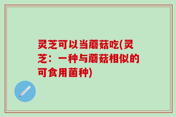 灵芝可以当蘑菇吃(灵芝：一种与蘑菇相似的可食用菌种)