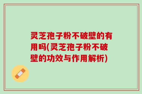 灵芝孢子粉不破壁的有用吗(灵芝孢子粉不破壁的功效与作用解析)