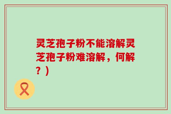 灵芝孢子粉不能溶解灵芝孢子粉难溶解，何解？)