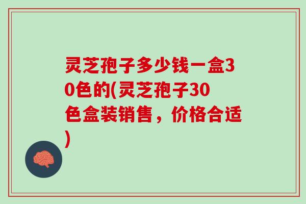 灵芝孢子多少钱一盒30色的(灵芝孢子30色盒装销售，价格合适)