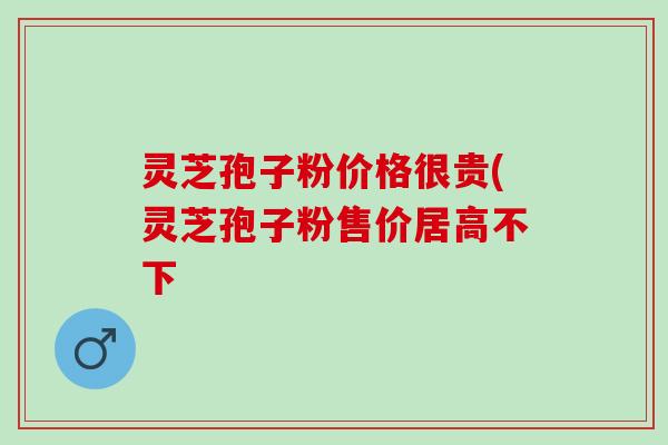 灵芝孢子粉价格很贵(灵芝孢子粉售价居高不下
