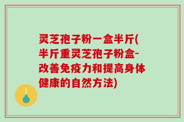 灵芝孢子粉一盒半斤(半斤重灵芝孢子粉盒-改善免疫力和提高身体健康的自然方法)