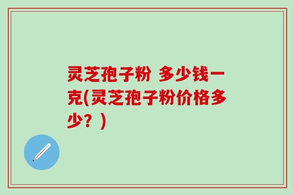 灵芝孢子粉 多少钱一克(灵芝孢子粉价格多少？)