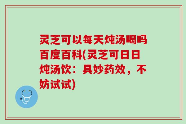 灵芝可以每天炖汤喝吗百度百科(灵芝可日日炖汤饮：具妙药效，不妨试试)