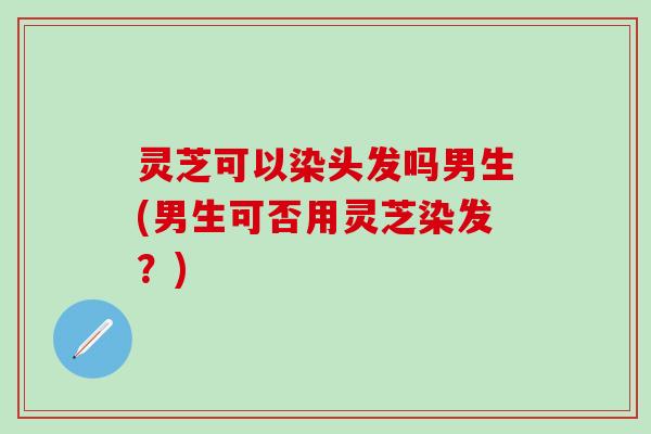 灵芝可以染头发吗男生(男生可否用灵芝染发？)