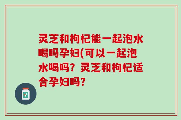 灵芝和枸杞能一起泡水喝吗孕妇(可以一起泡水喝吗？灵芝和枸杞适合孕妇吗？