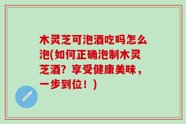 木灵芝可泡酒吃吗怎么泡(如何正确泡制木灵芝酒？享受健康美味，一步到位！)