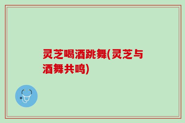 灵芝喝酒跳舞(灵芝与酒舞共鸣)
