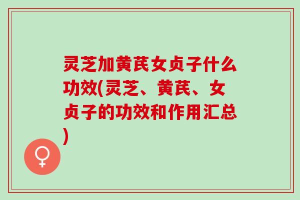 灵芝加黄芪女贞子什么功效(灵芝、黄芪、女贞子的功效和作用汇总)