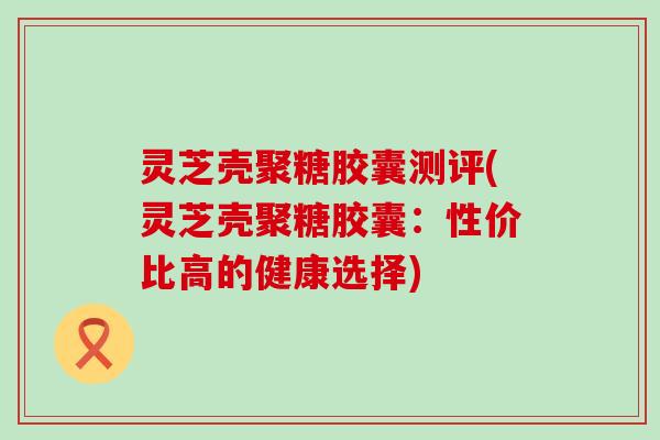 灵芝壳聚糖胶囊测评(灵芝壳聚糖胶囊：性价比高的健康选择)