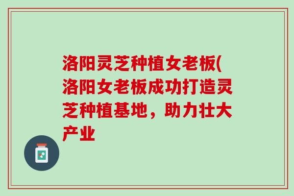 洛阳灵芝种植女老板(洛阳女老板成功打造灵芝种植基地，助力壮大产业