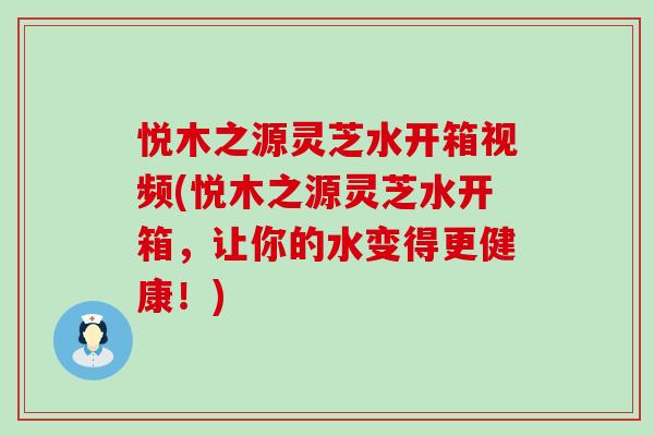 悦木之源灵芝水开箱视频(悦木之源灵芝水开箱，让你的水变得更健康！)