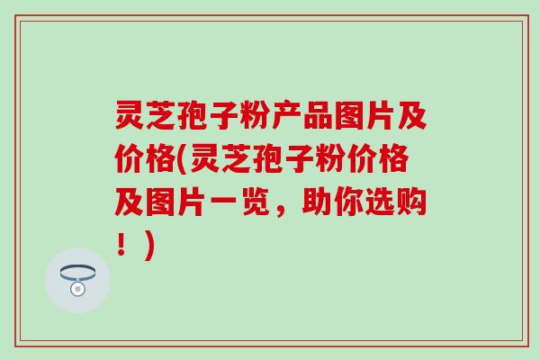 灵芝孢子粉产品图片及价格(灵芝孢子粉价格及图片一览，助你选购！)