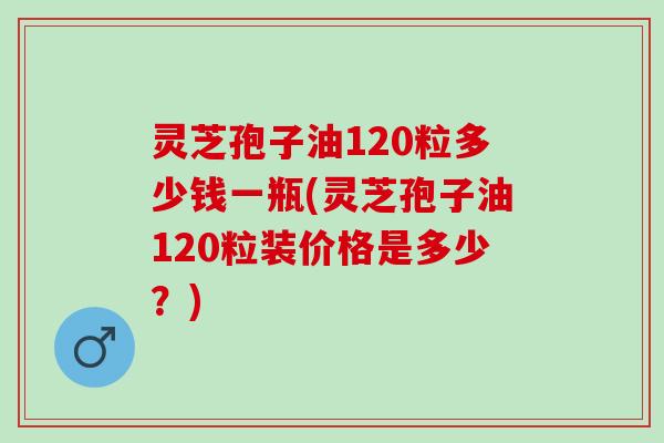 灵芝孢子油120粒多少钱一瓶(灵芝孢子油120粒装价格是多少？)