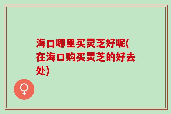 海口哪里买灵芝好呢(在海口购买灵芝的好去处)