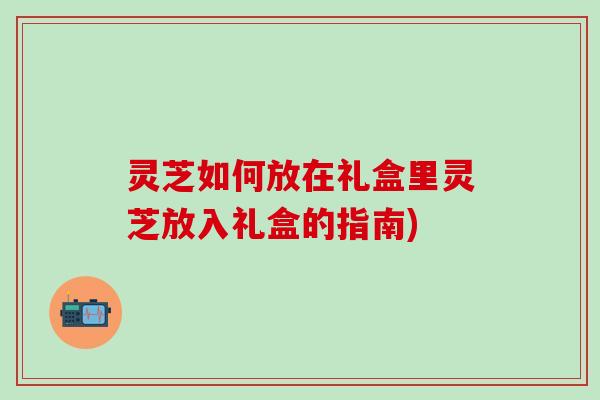 灵芝如何放在礼盒里灵芝放入礼盒的指南)