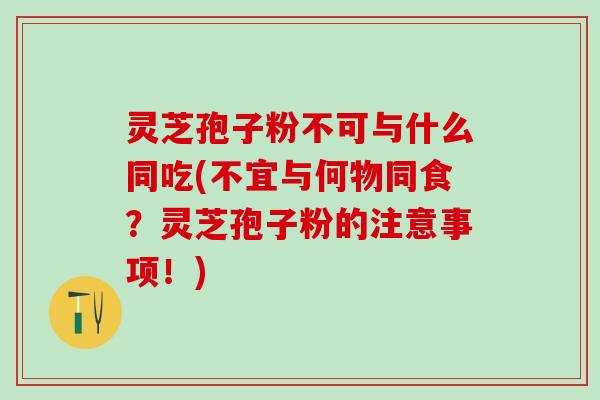 灵芝孢子粉不可与什么同吃(不宜与何物同食？灵芝孢子粉的注意事项！)