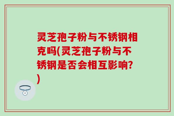 灵芝孢子粉与不锈钢相克吗(灵芝孢子粉与不锈钢是否会相互影响？)