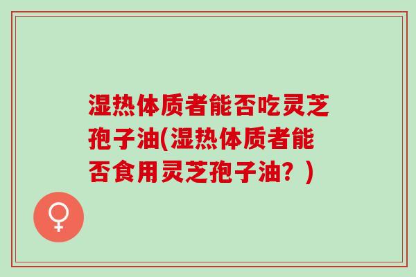 湿热体质者能否吃灵芝孢子油(湿热体质者能否食用灵芝孢子油？)