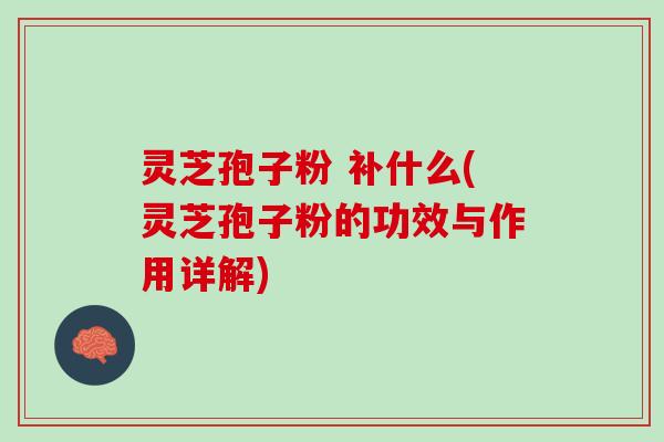 灵芝孢子粉 补什么(灵芝孢子粉的功效与作用详解)