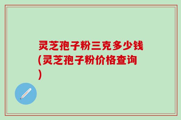 灵芝孢子粉三克多少钱(灵芝孢子粉价格查询)