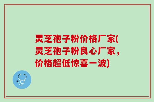 灵芝孢子粉价格厂家(灵芝孢子粉良心厂家，价格超低惊喜一波)