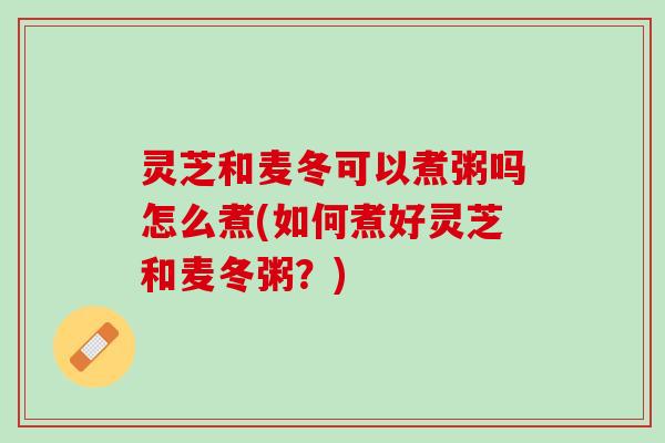 灵芝和麦冬可以煮粥吗怎么煮(如何煮好灵芝和麦冬粥？)